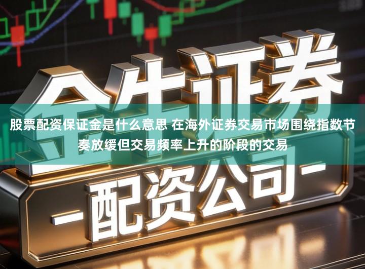 股票配资保证金是什么意思 在海外证券交易市场围绕指数节奏放缓但交易频率上升的阶段的交易