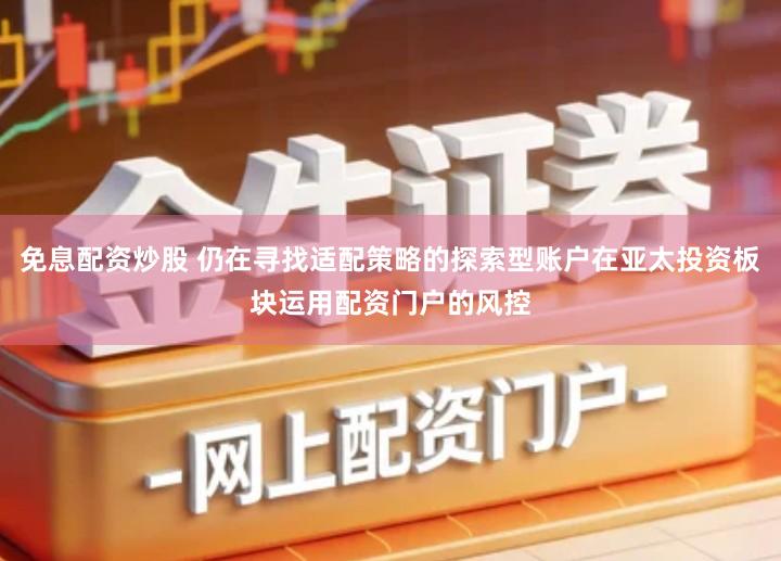 免息配资炒股 仍在寻找适配策略的探索型账户在亚太投资板块运用配资门户的风控