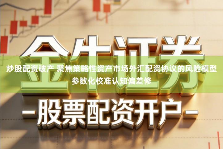 炒股配资破产 聚焦策略性资产市场外汇配资协议的风险模型参数化校准认知偏差修