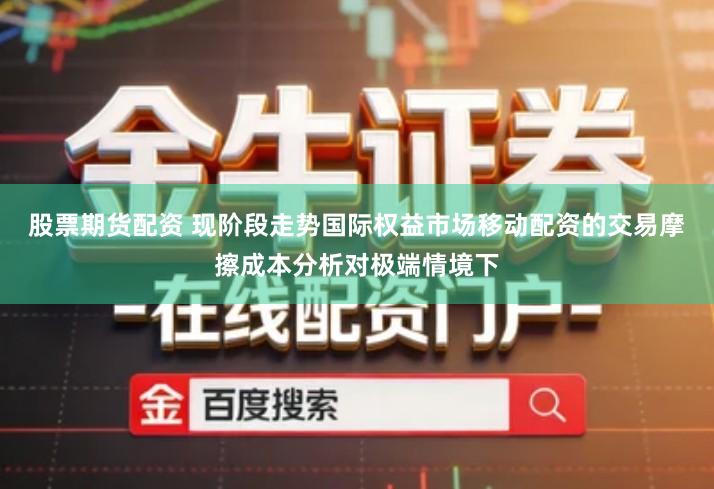 股票期货配资 现阶段走势国际权益市场移动配资的交易摩擦成本分析对极端情境下