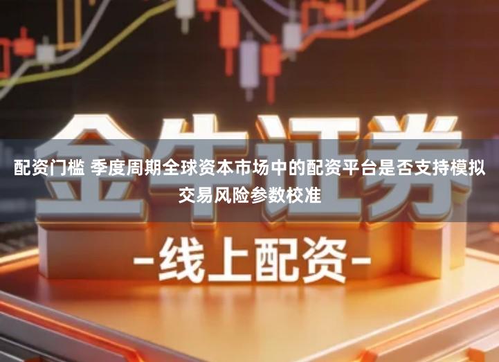 配资门槛 季度周期全球资本市场中的配资平台是否支持模拟交易风险参数校准