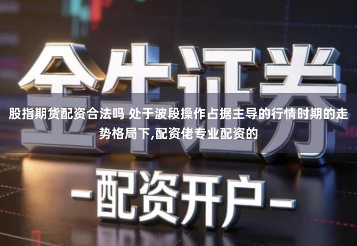 股指期货配资合法吗 处于波段操作占据主导的行情时期的走势格局下,配资佬专业配资的