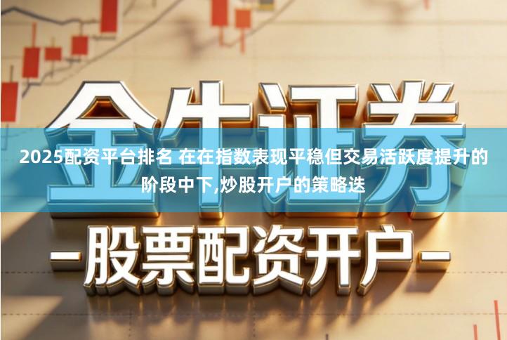 2025配资平台排名 在在指数表现平稳但交易活跃度提升的阶段中下,炒股开户的策略迭