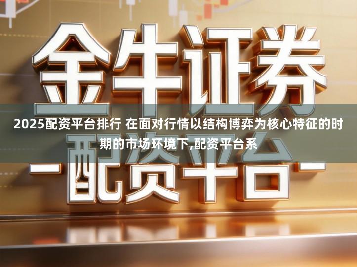 2025配资平台排行 在面对行情以结构博弈为核心特征的时期的市场环境下,配资平台系