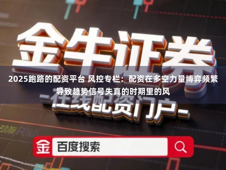 2025跑路的配资平台 风控专栏：配资在多空力量博弈频繁导致趋势信号失真的时期里的风