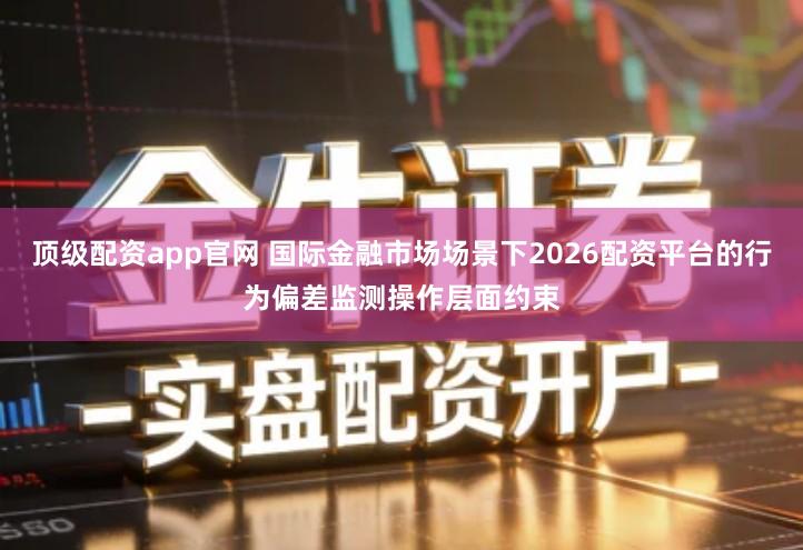 顶级配资app官网 国际金融市场场景下2026配资平台的行为偏差监测操作层面约束