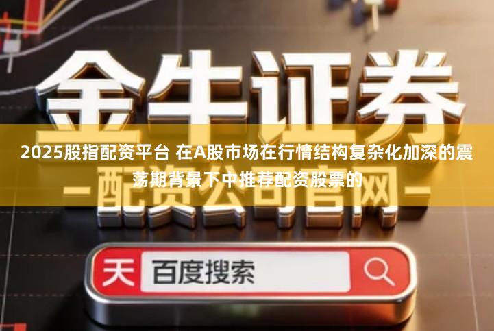 2025股指配资平台 在A股市场在行情结构复杂化加深的震荡期背景下中推荐配资股票的